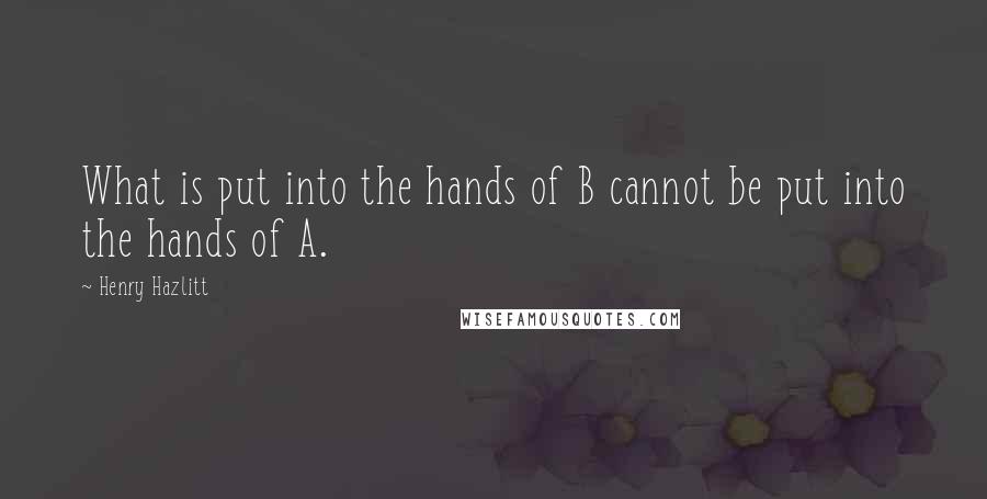 Henry Hazlitt quotes: What is put into the hands of B cannot be put into the hands of A.