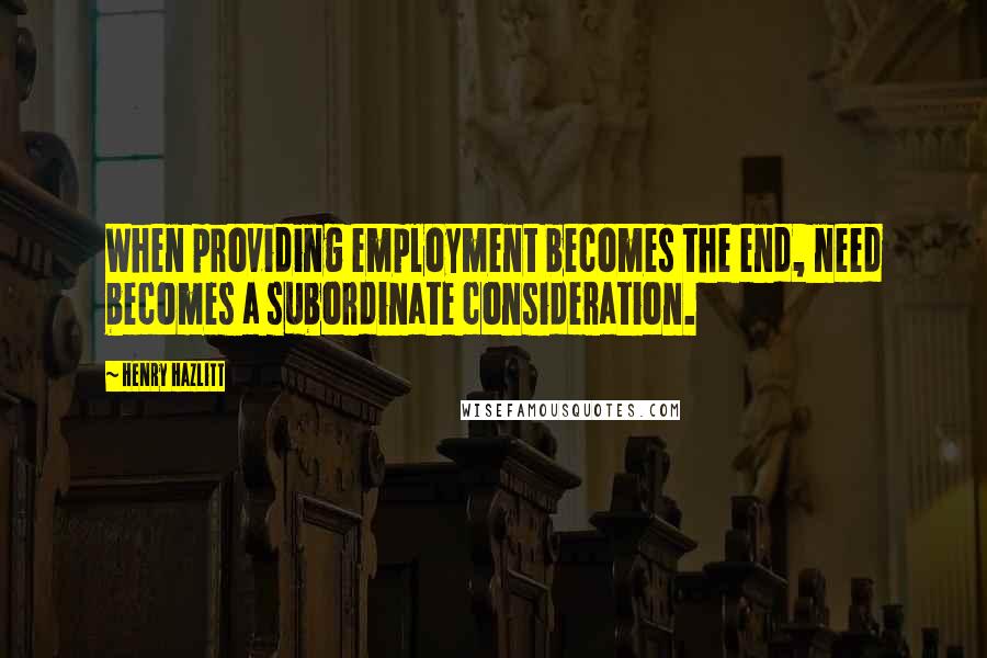 Henry Hazlitt quotes: When providing employment becomes the end, need becomes a subordinate consideration.