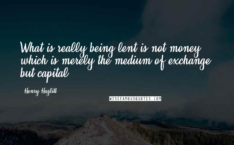 Henry Hazlitt quotes: What is really being lent is not money, which is merely the medium of exchange, but capital.