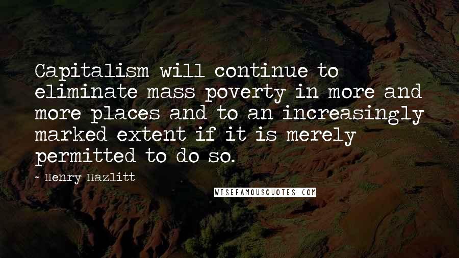 Henry Hazlitt quotes: Capitalism will continue to eliminate mass poverty in more and more places and to an increasingly marked extent if it is merely permitted to do so.