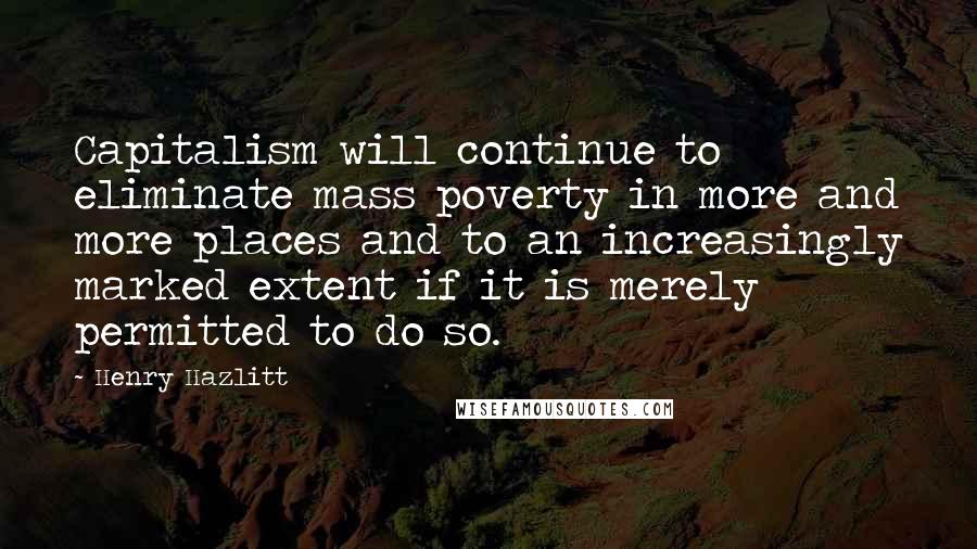 Henry Hazlitt quotes: Capitalism will continue to eliminate mass poverty in more and more places and to an increasingly marked extent if it is merely permitted to do so. Henry Hazlitt quotes: Capitalism will continue to eliminate mass poverty in more and more places and to an increasingly marked extent if it is merely permitted to do so.