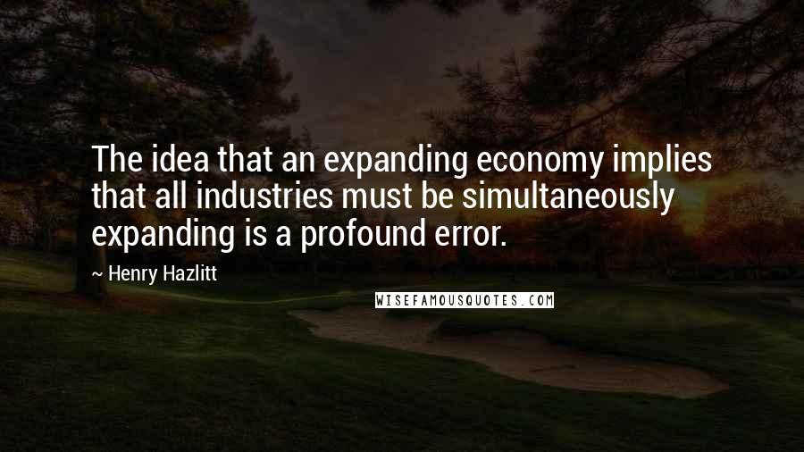 Henry Hazlitt quotes: The idea that an expanding economy implies that all industries must be simultaneously expanding is a profound error.
