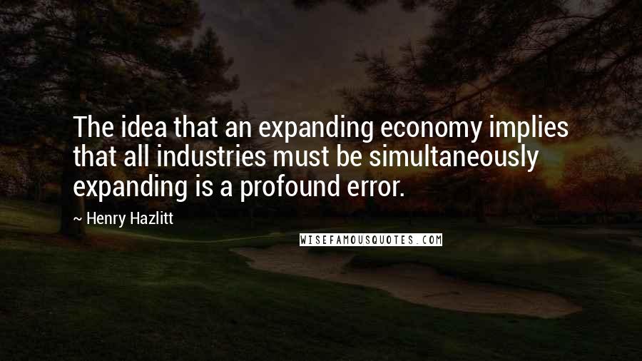 Henry Hazlitt quotes: The idea that an expanding economy implies that all industries must be simultaneously expanding is a profound error. Henry Hazlitt quotes: The idea that an expanding economy implies that all industries must be simultaneously expanding is a profound error.
