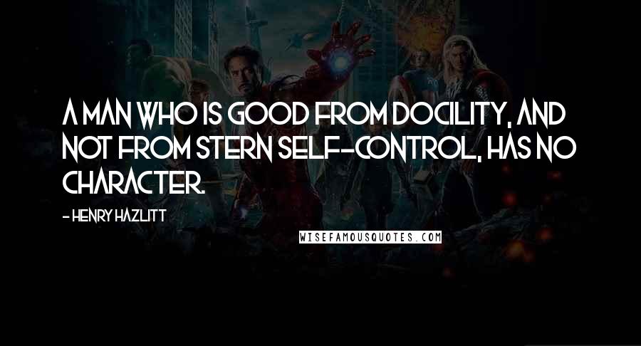 Henry Hazlitt quotes: A man who is good from docility, and not from stern self-control, has no character.