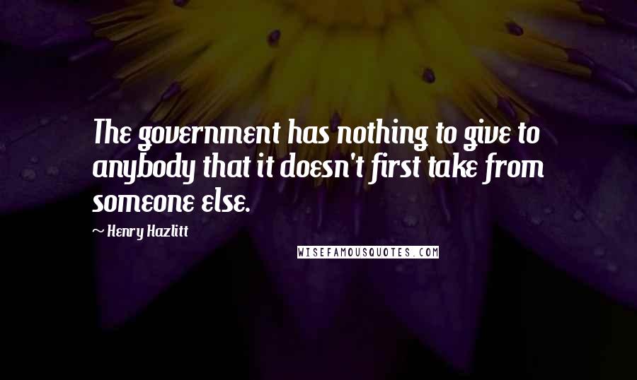 Henry Hazlitt quotes: The government has nothing to give to anybody that it doesn't first take from someone else.