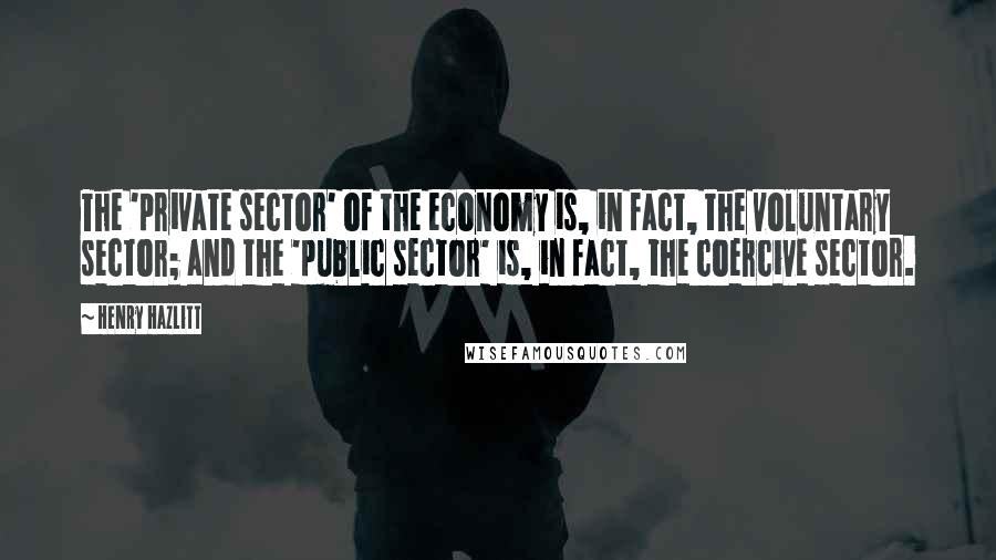 Henry Hazlitt quotes: The 'private sector' of the economy is, in fact, the voluntary sector; and the 'public sector' is, in fact, the coercive sector. Henry Hazlitt quotes: The 'private sector' of the economy is, in fact, the voluntary sector; and the 'public sector' is, in fact, the coercive sector.