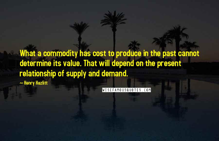 Henry Hazlitt quotes: What a commodity has cost to produce in the past cannot determine its value. That will depend on the present relationship of supply and demand. Henry Hazlitt quotes: What a commodity has cost to produce in the past cannot determine its value. That will depend on the present relationship of supply and demand.