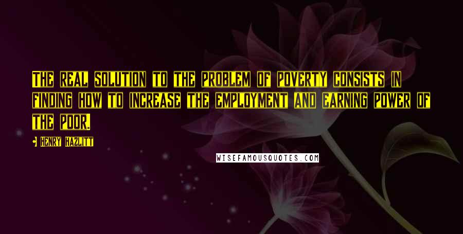 Henry Hazlitt quotes: The real solution to the problem of poverty consists in finding how to increase the employment and earning power of the poor. Henry Hazlitt quotes: The real solution to the problem of poverty consists in finding how to increase the employment and earning power of the poor.