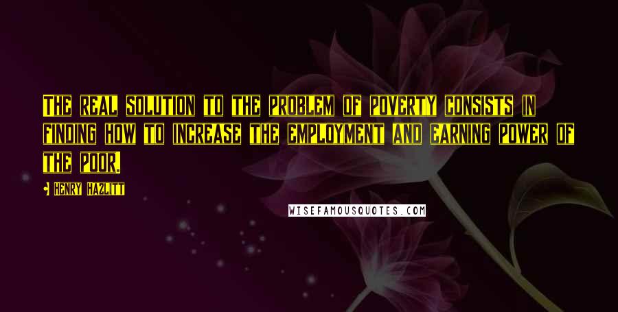 Henry Hazlitt quotes: The real solution to the problem of poverty consists in finding how to increase the employment and earning power of the poor.