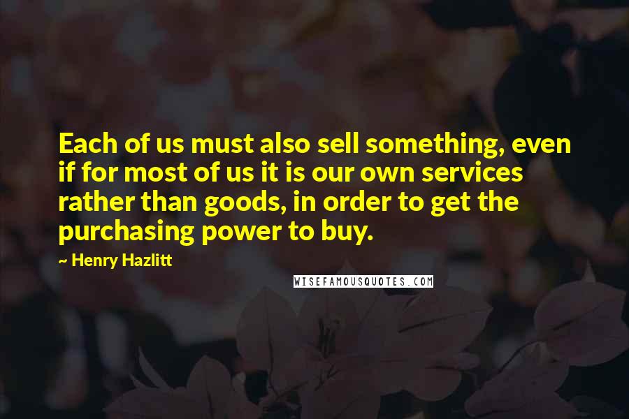 Henry Hazlitt quotes: Each of us must also sell something, even if for most of us it is our own services rather than goods, in order to get the purchasing power to buy.