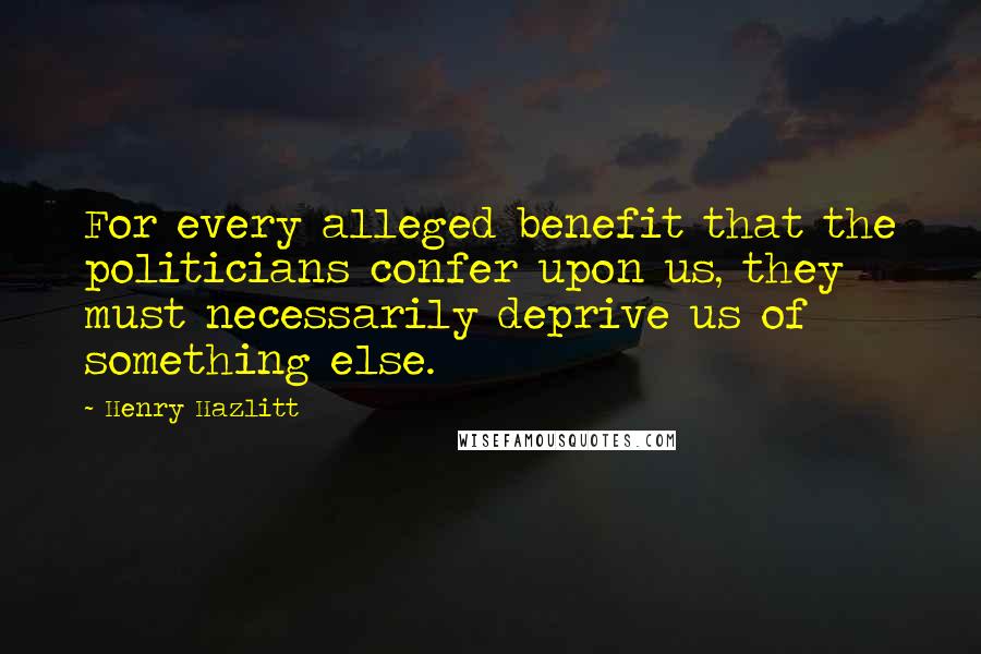 Henry Hazlitt quotes: For every alleged benefit that the politicians confer upon us, they must necessarily deprive us of something else. Henry Hazlitt quotes: For every alleged benefit that the politicians confer upon us, they must necessarily deprive us of something else.