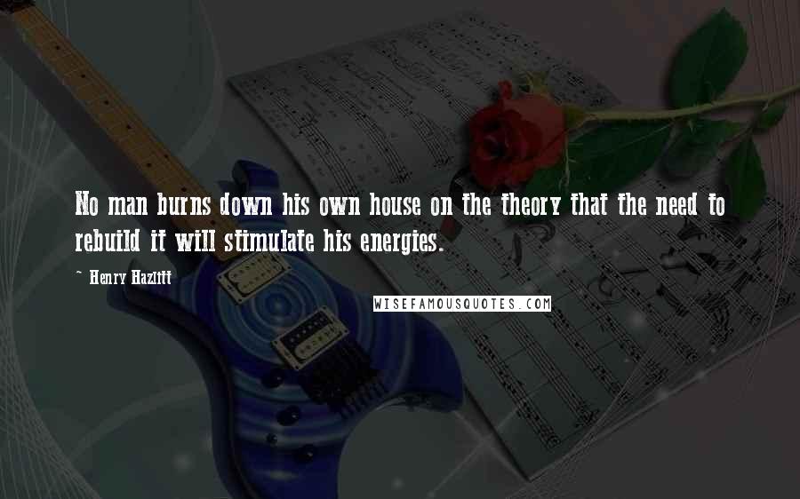 Henry Hazlitt quotes: No man burns down his own house on the theory that the need to rebuild it will stimulate his energies.