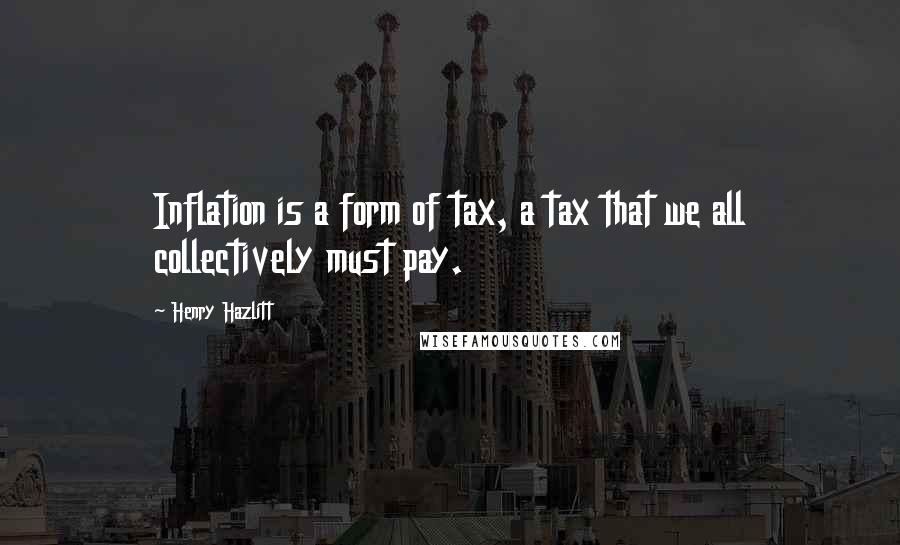 Henry Hazlitt quotes: Inflation is a form of tax, a tax that we all collectively must pay.