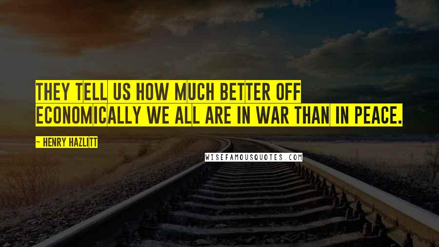 Henry Hazlitt quotes: They tell us how much better off economically we all are in war than in peace.