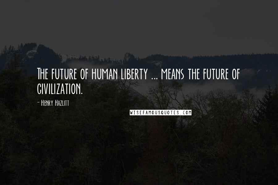 Henry Hazlitt quotes: The future of human liberty ... means the future of civilization.