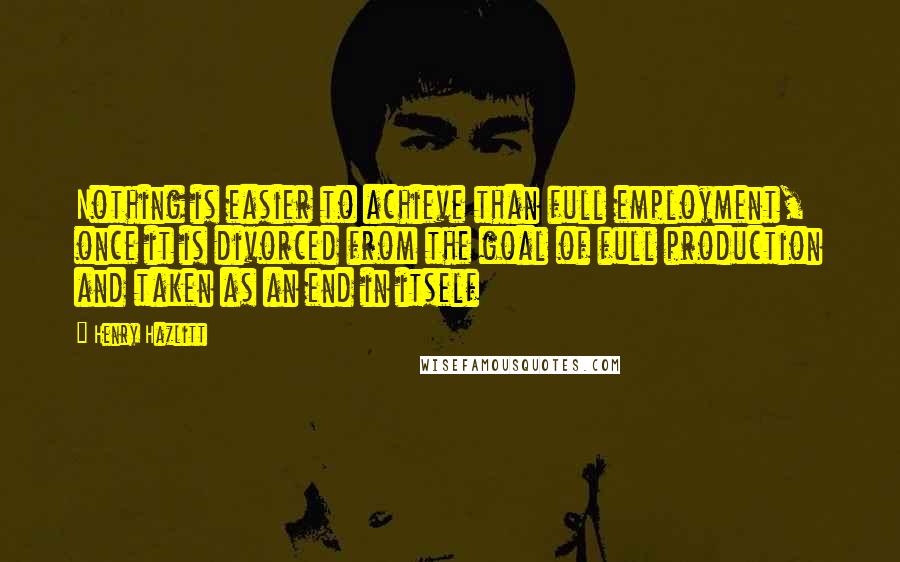 Henry Hazlitt quotes: Nothing is easier to achieve than full employment, once it is divorced from the goal of full production and taken as an end in itself