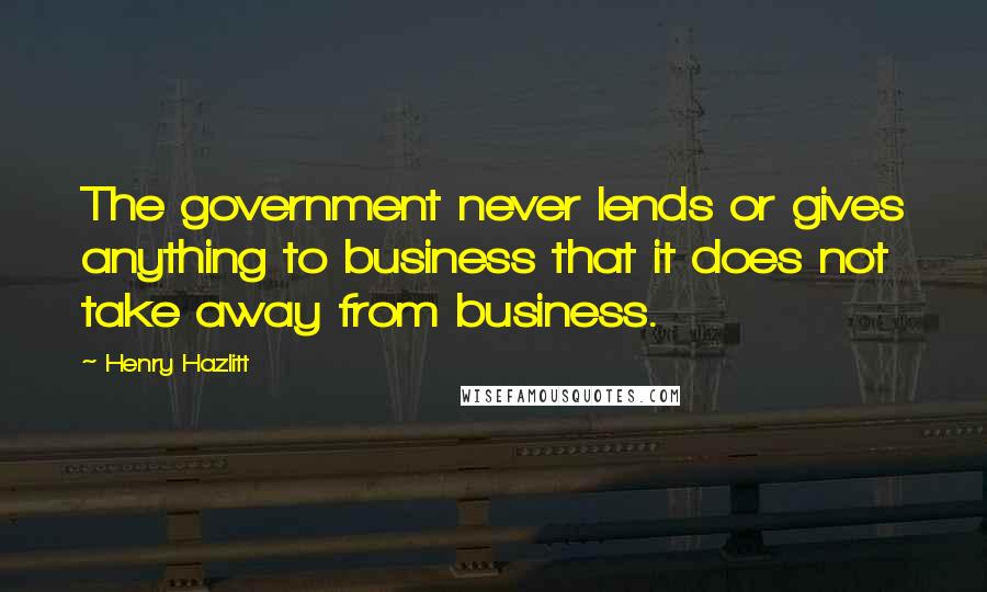 Henry Hazlitt quotes: The government never lends or gives anything to business that it does not take away from business.