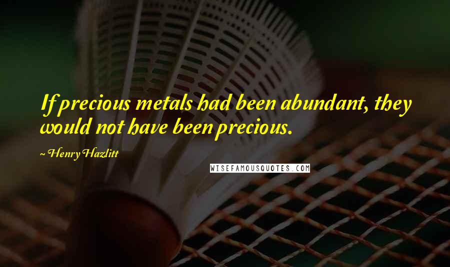 Henry Hazlitt quotes: If precious metals had been abundant, they would not have been precious.