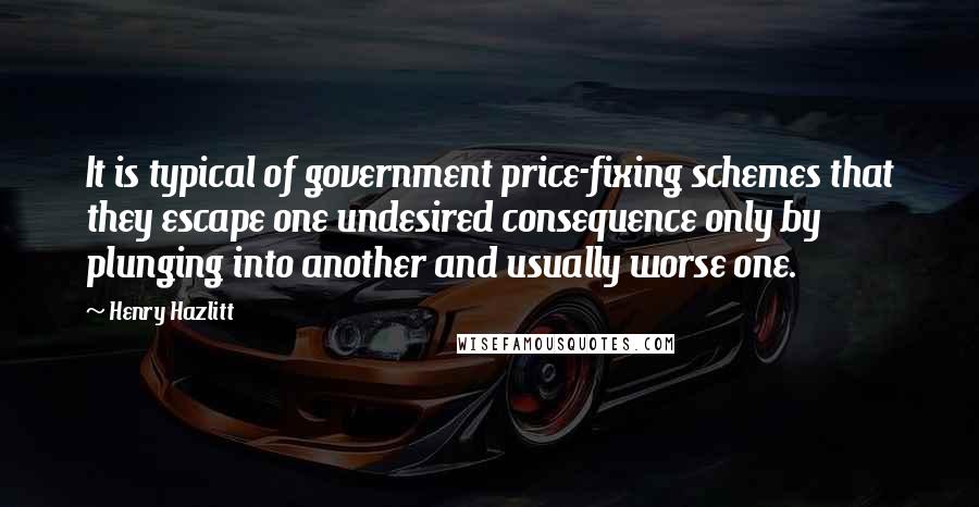 Henry Hazlitt quotes: It is typical of government price-fixing schemes that they escape one undesired consequence only by plunging into another and usually worse one.