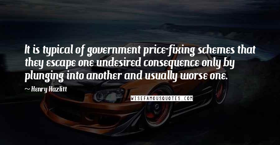 Henry Hazlitt quotes: It is typical of government price-fixing schemes that they escape one undesired consequence only by plunging into another and usually worse one. Henry Hazlitt quotes: It is typical of government price-fixing schemes that they escape one undesired consequence only by plunging into another and usually worse one.