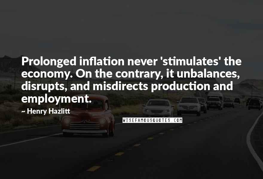 Henry Hazlitt quotes: Prolonged inflation never 'stimulates' the economy. On the contrary, it unbalances, disrupts, and misdirects production and employment.