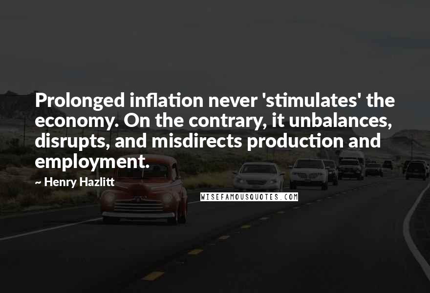 Henry Hazlitt quotes: Prolonged inflation never 'stimulates' the economy. On the contrary, it unbalances, disrupts, and misdirects production and employment. Henry Hazlitt quotes: Prolonged inflation never 'stimulates' the economy. On the contrary, it unbalances, disrupts, and misdirects production and employment.