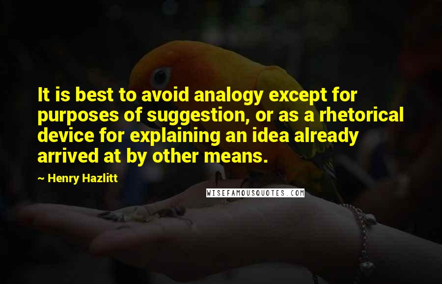 Henry Hazlitt quotes: It is best to avoid analogy except for purposes of suggestion, or as a rhetorical device for explaining an idea already arrived at by other means.