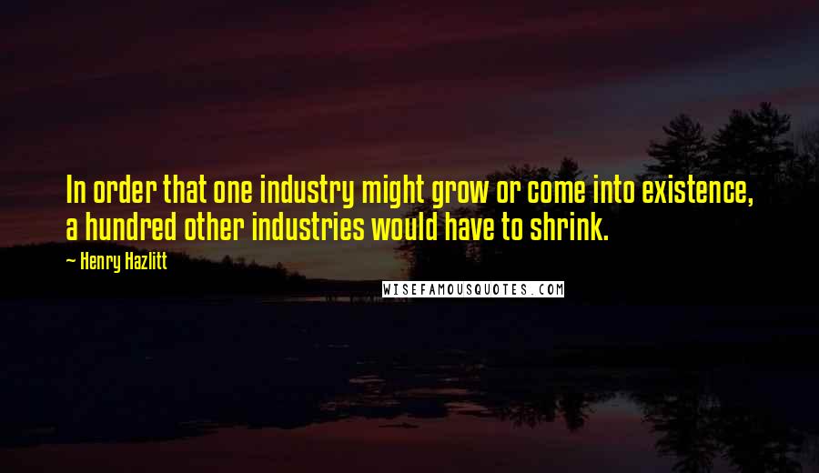 Henry Hazlitt quotes: In order that one industry might grow or come into existence, a hundred other industries would have to shrink.