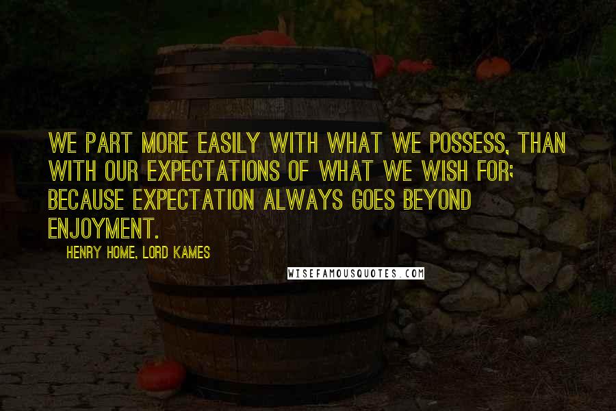 Henry Home, Lord Kames quotes: We part more easily with what we possess, than with our expectations of what we wish for; because expectation always goes beyond enjoyment. Henry Home, Lord Kames quotes: We part more easily with what we possess, than with our expectations of what we wish for; because expectation always goes beyond enjoyment.