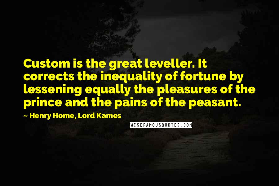 Henry Home, Lord Kames quotes: Custom is the great leveller. It corrects the inequality of fortune by lessening equally the pleasures of the prince and the pains of the peasant. Henry Home, Lord Kames quotes: Custom is the great leveller. It corrects the inequality of fortune by lessening equally the pleasures of the prince and the pains of the peasant.