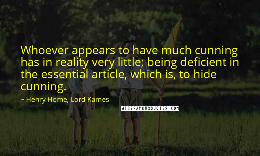 Henry Home, Lord Kames quotes: Whoever appears to have much cunning has in reality very little; being deficient in the essential article, which is, to hide cunning. Henry Home, Lord Kames quotes: Whoever appears to have much cunning has in reality very little; being deficient in the essential article, which is, to hide cunning.