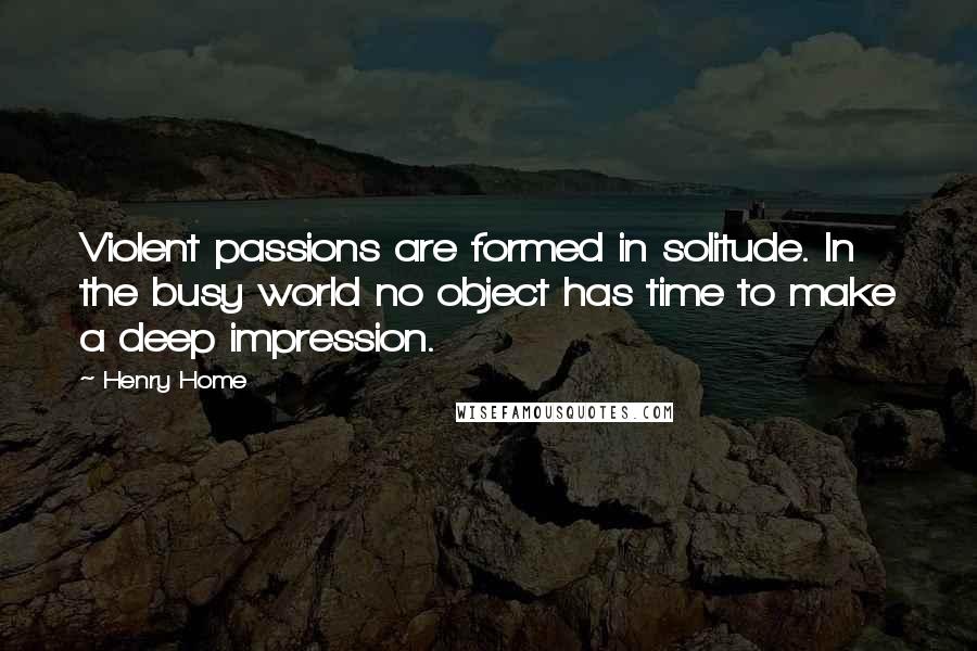 Henry Home quotes: Violent passions are formed in solitude. In the busy world no object has time to make a deep impression.