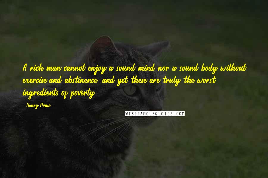 Henry Home quotes: A rich man cannot enjoy a sound mind nor a sound body without exercise and abstinence; and yet these are truly the worst ingredients of poverty. Henry Home quotes: A rich man cannot enjoy a sound mind nor a sound body without exercise and abstinence; and yet these are truly the worst ingredients of poverty.