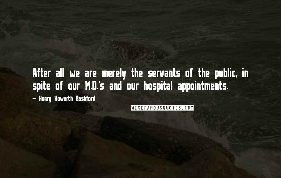 Henry Howarth Bashford quotes: After all we are merely the servants of the public, in spite of our M.D.'s and our hospital appointments.