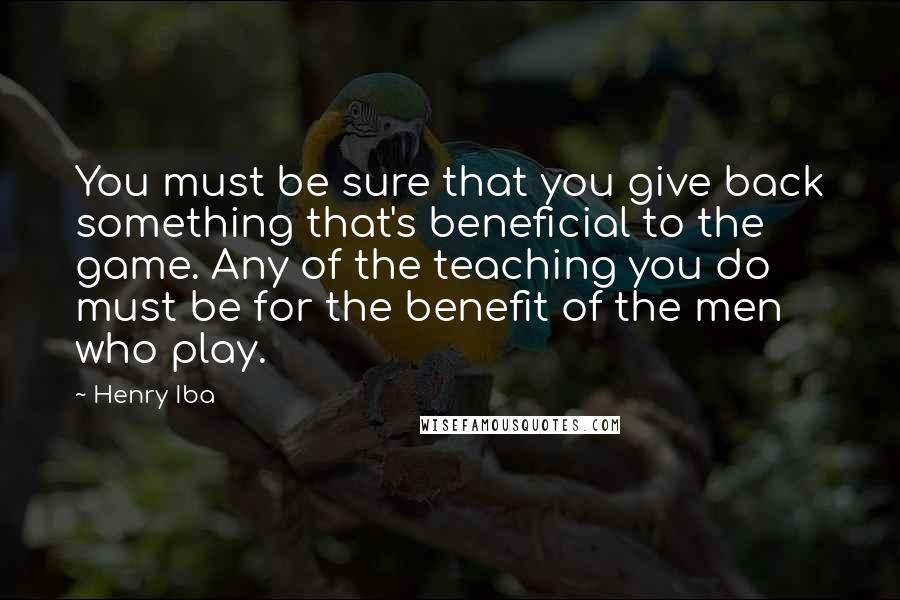 Henry Iba quotes: You must be sure that you give back something that's beneficial to the game. Any of the teaching you do must be for the benefit of the men who play.