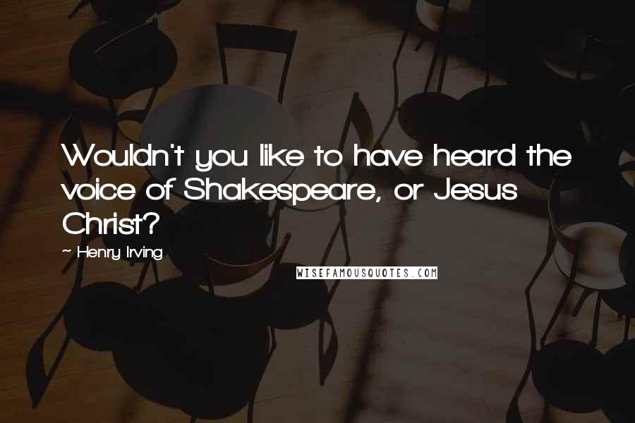Henry Irving quotes: Wouldn't you like to have heard the voice of Shakespeare, or Jesus Christ?