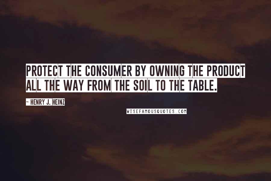 Henry J. Heinz quotes: Protect the consumer by owning the product all the way from the soil to the table.