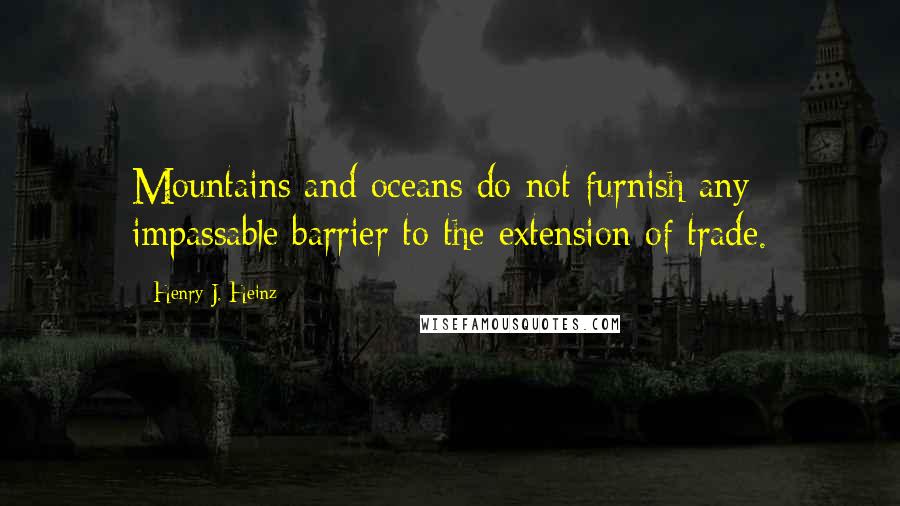 Henry J. Heinz quotes: Mountains and oceans do not furnish any impassable barrier to the extension of trade.