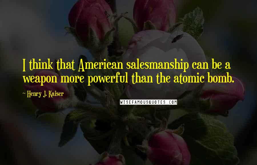 Henry J. Kaiser quotes: I think that American salesmanship can be a weapon more powerful than the atomic bomb.