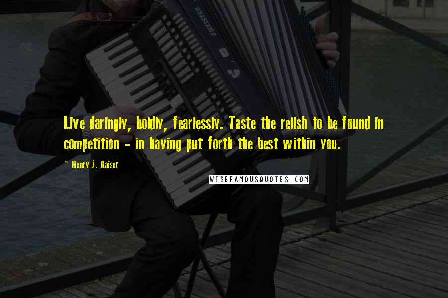 Henry J. Kaiser quotes: Live daringly, boldly, fearlessly. Taste the relish to be found in competition - in having put forth the best within you.