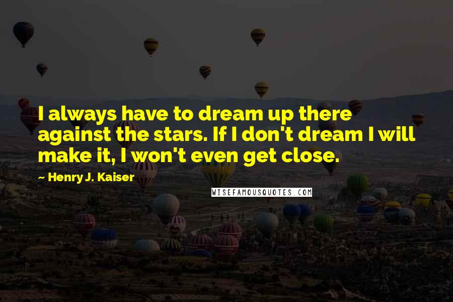 Henry J. Kaiser quotes: I always have to dream up there against the stars. If I don't dream I will make it, I won't even get close.