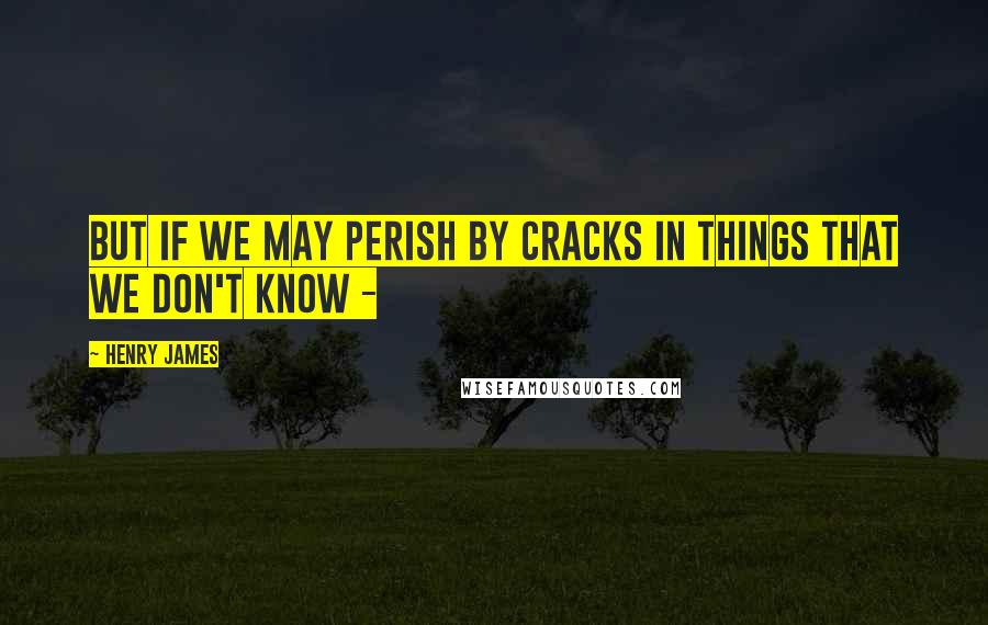 Henry James quotes: But if we may perish by cracks in things that we don't know -