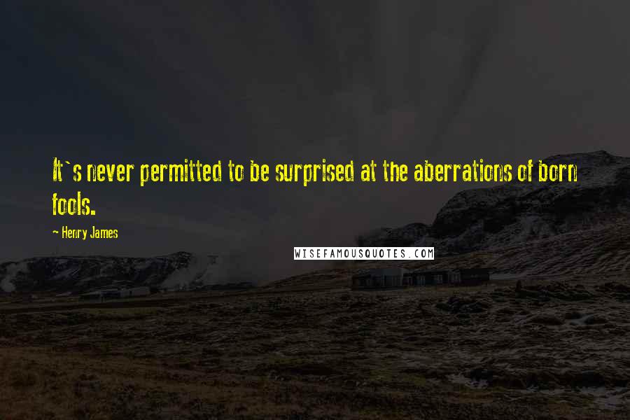 Henry James quotes: It's never permitted to be surprised at the aberrations of born fools.