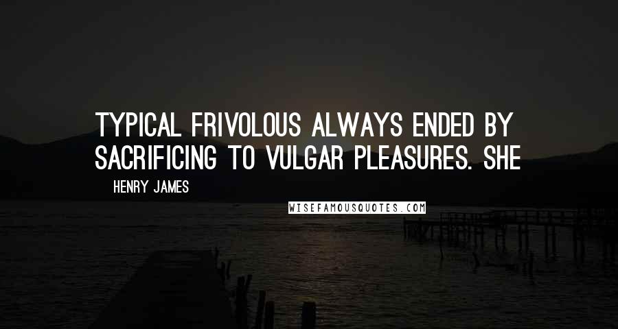 Henry James quotes: Typical frivolous always ended by sacrificing to vulgar pleasures. She