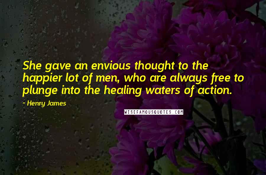 Henry James quotes: She gave an envious thought to the happier lot of men, who are always free to plunge into the healing waters of action.
