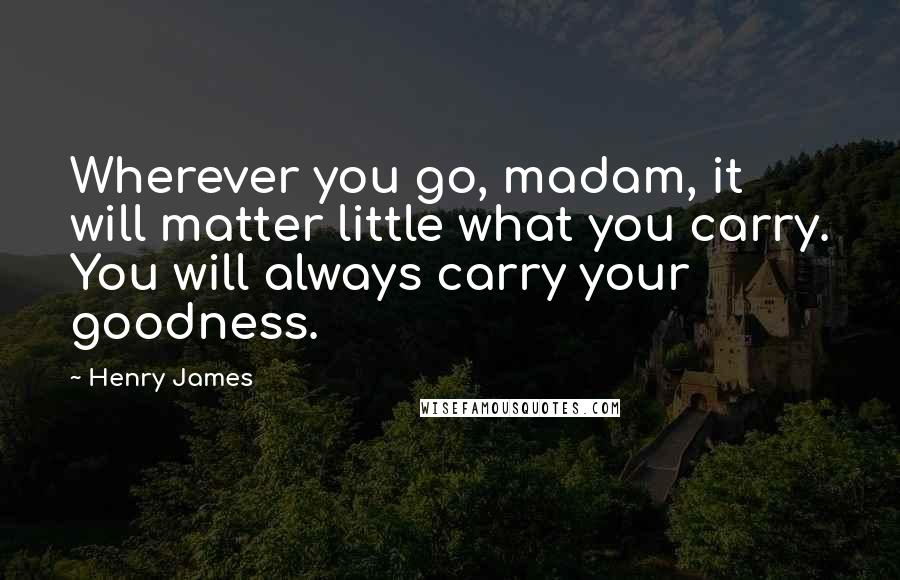 Henry James quotes: Wherever you go, madam, it will matter little what you carry. You will always carry your goodness.