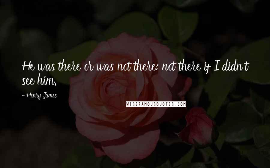 Henry James quotes: He was there or was not there: not there if I didn't see him.