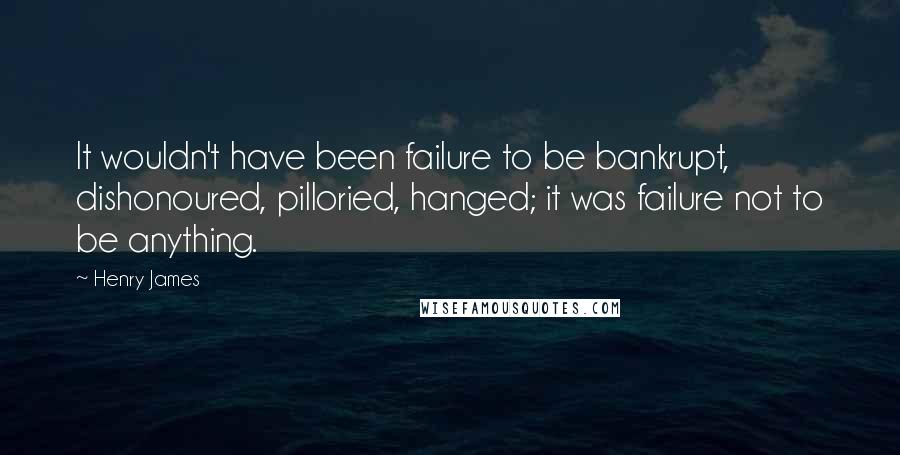 Henry James quotes: It wouldn't have been failure to be bankrupt, dishonoured, pilloried, hanged; it was failure not to be anything.