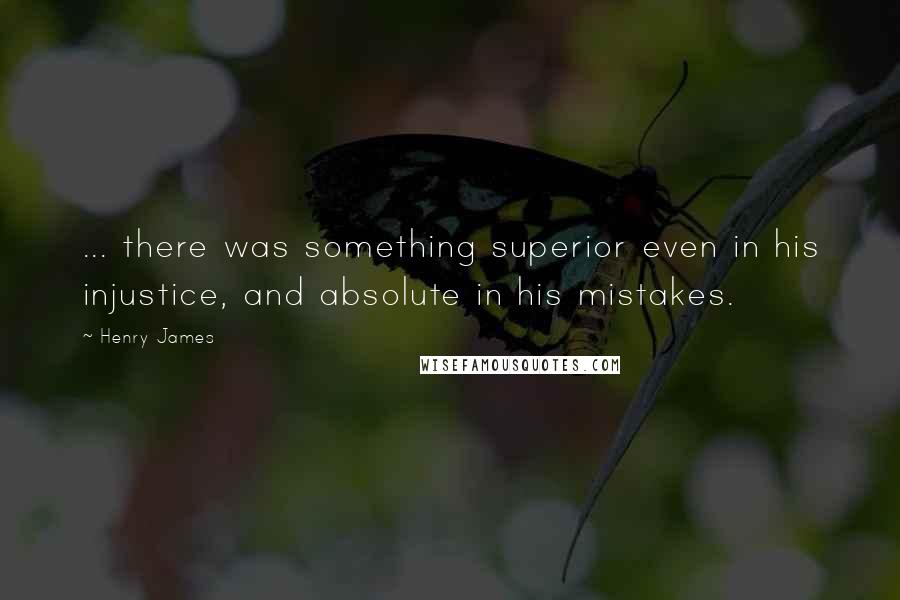Henry James quotes: ... there was something superior even in his injustice, and absolute in his mistakes.