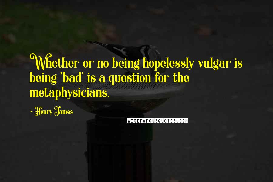 Henry James quotes: Whether or no being hopelessly vulgar is being 'bad' is a question for the metaphysicians.